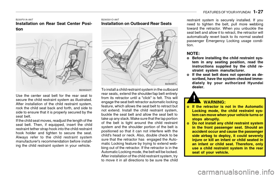 Hyundai Santa Fe 2003  Owners Manual FEATURES OF YOUR HYUNDAI   1- 27
!
B230F01A-AATInstallation on Rear Seat Center Posi-
tion
Use the center seat belt for the rear seat to
secure the child restraint system as illustrated.
After install