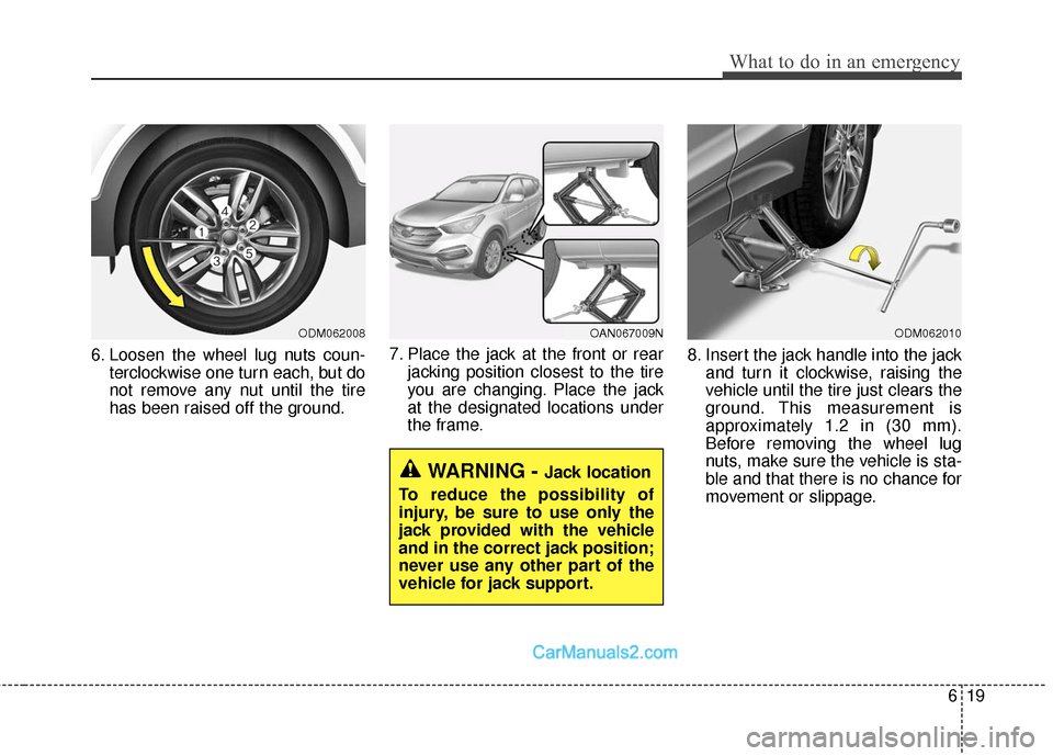 Hyundai Santa Fe Sport 2017 Owners Manual 619
What to do in an emergency
6. Loosen the wheel lug nuts coun-terclockwise one turn each, but do
not remove any nut until the tire
has been raised off the ground. 7. Place the jack at the front or Hyundai Santa Fe Sport 2017 Owners Manual 619
What to do in an emergency
6. Loosen the wheel lug nuts coun-terclockwise one turn each, but do
not remove any nut until the tire
has been raised off the ground. 7. Place the jack at the front or