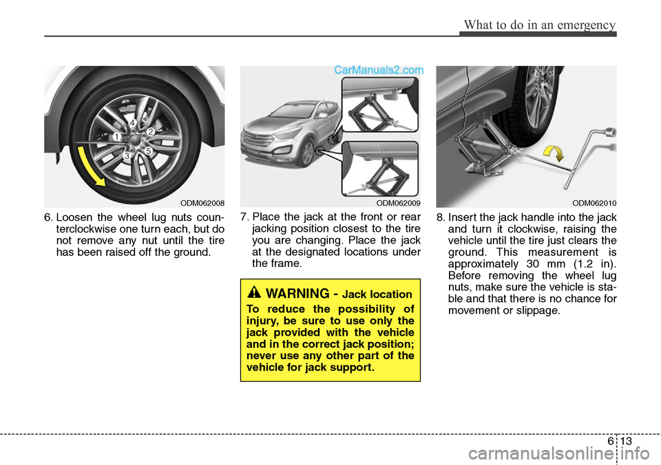 Hyundai Santa Fe Sport 2015 Owners Manual 613
What to do in an emergency
6. Loosen the wheel lug nuts coun-
terclockwise one turn each, but do
not remove any nut until the tire
has been raised off the ground.7. Place the jack at the front or Hyundai Santa Fe Sport 2015 Owners Manual 613
What to do in an emergency
6. Loosen the wheel lug nuts coun-
terclockwise one turn each, but do
not remove any nut until the tire
has been raised off the ground.7. Place the jack at the front or