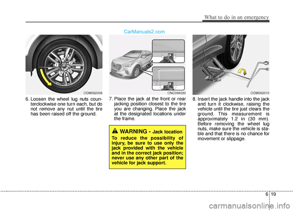 Hyundai Santa Fe XL 2019 Owners Manual 619
What to do in an emergency
6. Loosen the wheel lug nuts coun-terclockwise one turn each, but do
not remove any nut until the tire
has been raised off the ground. 7. Place the jack at the front or Hyundai Santa Fe XL 2019 Owners Manual 619
What to do in an emergency
6. Loosen the wheel lug nuts coun-terclockwise one turn each, but do
not remove any nut until the tire
has been raised off the ground. 7. Place the jack at the front or