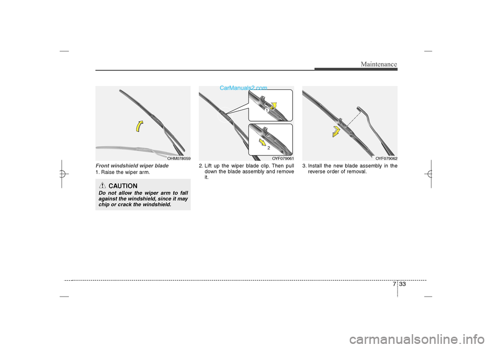 Hyundai Sonata 2013 733
Maintenance
Front windshield wiper blade1. Raise the wiper arm.2. Lift up the wiper blade clip. Then pull
down the blade assembly and remove
it.3. Install the new blade assembly in the
reverse ord