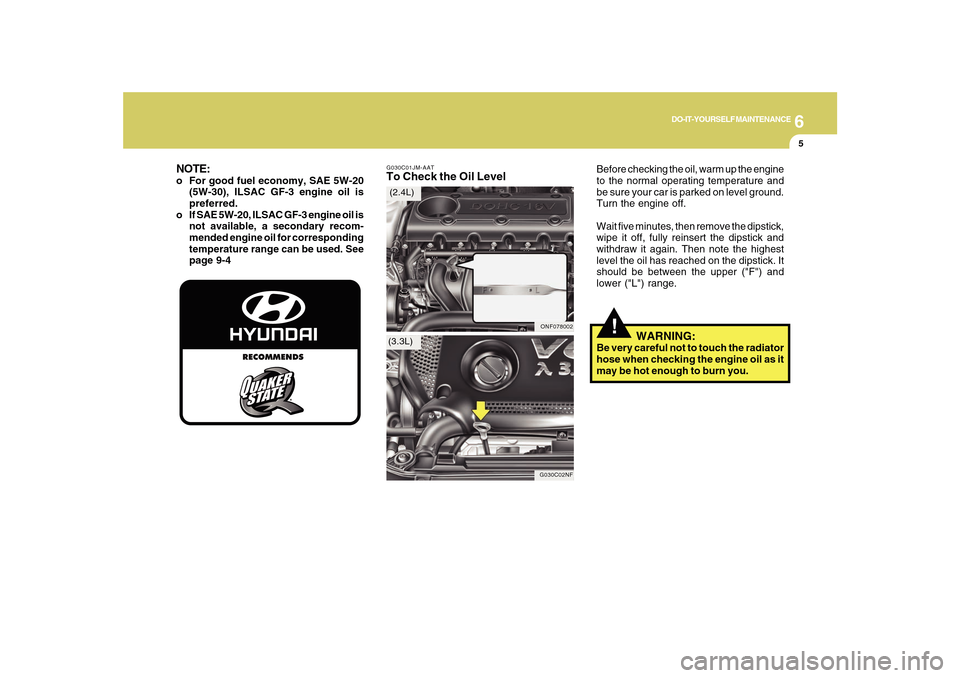 Hyundai Sonata 6
DO-IT-YOURSELF MAINTENANCE
5
G030C01JM-AATTo Check the Oil Level
Before checking the oil, warm up the engine
to the normal operating temperature and
be sure your car is parked on level ground.
Turn Hyundai Sonata 6
DO-IT-YOURSELF MAINTENANCE
5
G030C01JM-AATTo Check the Oil Level
Before checking the oil, warm up the engine
to the normal operating temperature and
be sure your car is parked on level ground.
Turn