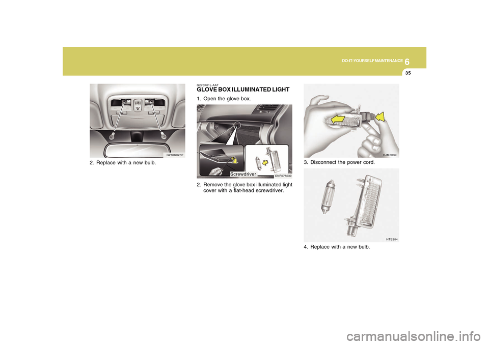 Hyundai Sonata 6
DO-IT-YOURSELF MAINTENANCE
35
3. Disconnect the power cord.
HJM5039
HTB284
4. Replace with a new bulb.
G270K01L-AATGLOVE BOX ILLUMINATED LIGHT1. Open the glove box.
2. Remove the glove box illuminat Hyundai Sonata 6
DO-IT-YOURSELF MAINTENANCE
35
3. Disconnect the power cord.
HJM5039
HTB284
4. Replace with a new bulb.
G270K01L-AATGLOVE BOX ILLUMINATED LIGHT1. Open the glove box.
2. Remove the glove box illuminat