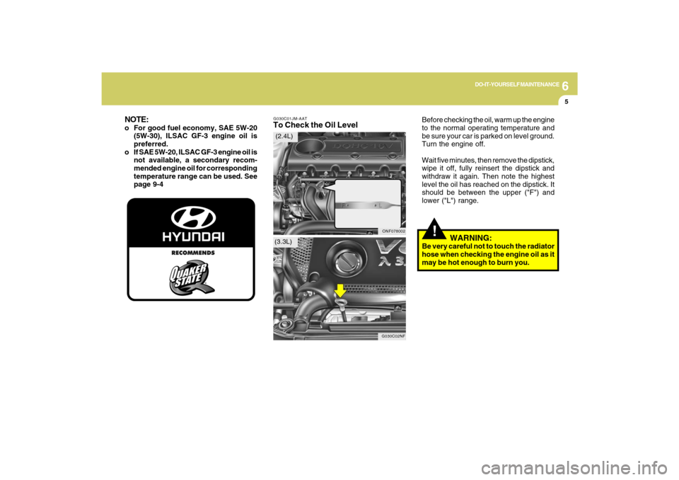 Hyundai Sonata 6
DO-IT-YOURSELF MAINTENANCE
5
G030C01JM-AATTo Check the Oil Level
Before checking the oil, warm up the engine
to the normal operating temperature and
be sure your car is parked on level ground.
Turn Hyundai Sonata 6
DO-IT-YOURSELF MAINTENANCE
5
G030C01JM-AATTo Check the Oil Level
Before checking the oil, warm up the engine
to the normal operating temperature and
be sure your car is parked on level ground.
Turn