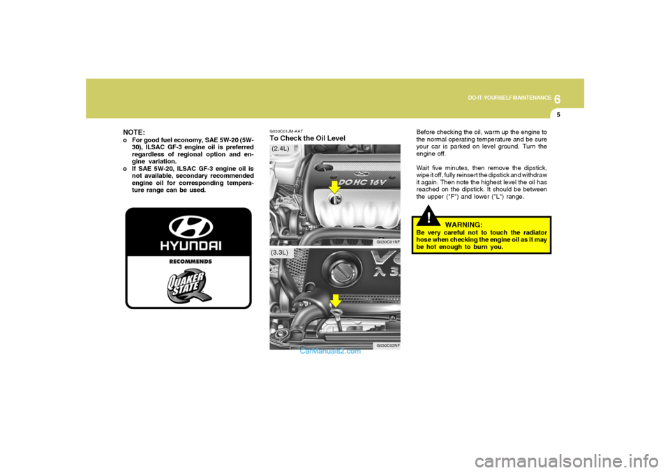 Hyundai Sonata 6
DO-IT-YOURSELF MAINTENANCE
5
G030C01JM-AATTo Check the Oil Level
Before checking the oil, warm up the engine to
the normal operating temperature and be sure
your car is parked on level ground. Turn Hyundai Sonata 6
DO-IT-YOURSELF MAINTENANCE
5
G030C01JM-AATTo Check the Oil Level
Before checking the oil, warm up the engine to
the normal operating temperature and be sure
your car is parked on level ground. Turn