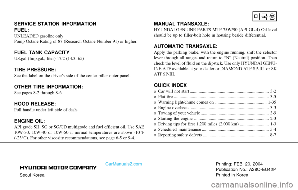 Hyundai Sonata 2004 Owners Manual Seoul KoreaPrinting: FEB. 20, 2004
Publication No.: A38O-EU42P
Printed in Korea
SERVICE STATION INFORMATION
FUEL:
UNLEADED gasoline only
Pump Octane Rating of 87 (Research Octane Number 91) or higher. Hyundai Sonata 2004 Owners Manual Seoul KoreaPrinting: FEB. 20, 2004
Publication No.: A38O-EU42P
Printed in Korea
SERVICE STATION INFORMATION
FUEL:
UNLEADED gasoline only
Pump Octane Rating of 87 (Research Octane Number 91) or higher.
