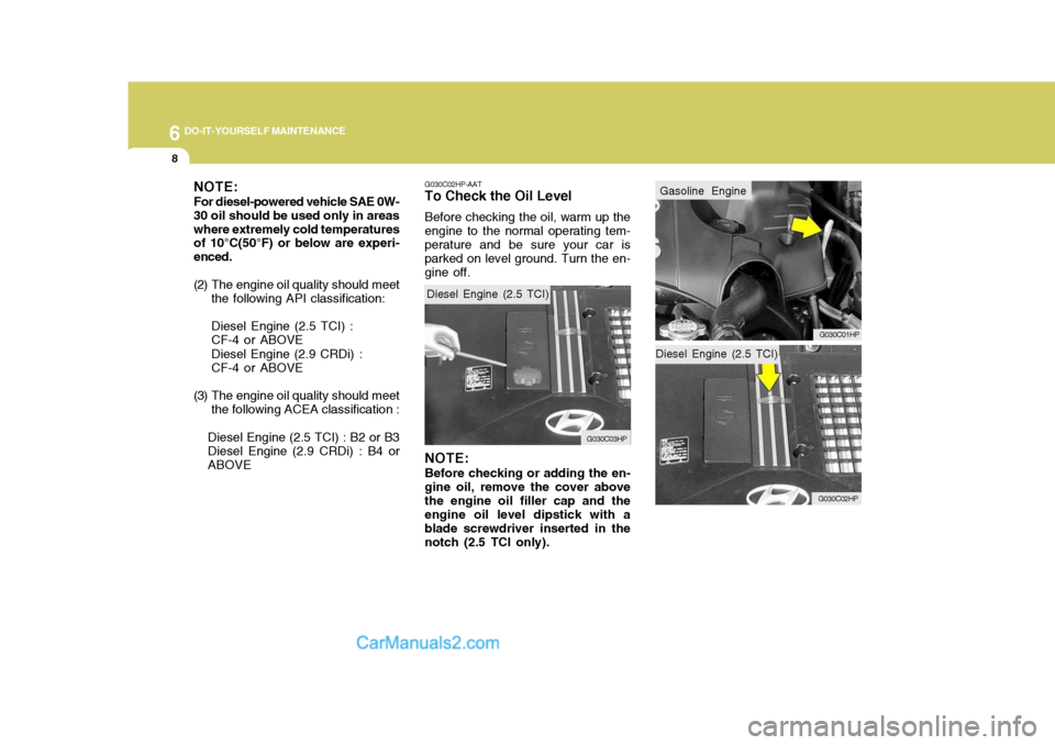 Hyundai Terracan 2007 Owners Manual 6 DO-IT-YOURSELF MAINTENANCE
8
Diesel Engine (2.5 TCI)
G030C02HP
Gasoline Engine
G030C01HP
NOTE: For diesel-powered vehicle SAE 0W- 30 oil should be used only in areaswhere extremely cold temperatures Hyundai Terracan 2007 Owners Manual 6 DO-IT-YOURSELF MAINTENANCE
8
Diesel Engine (2.5 TCI)
G030C02HP
Gasoline Engine
G030C01HP
NOTE: For diesel-powered vehicle SAE 0W- 30 oil should be used only in areaswhere extremely cold temperatures