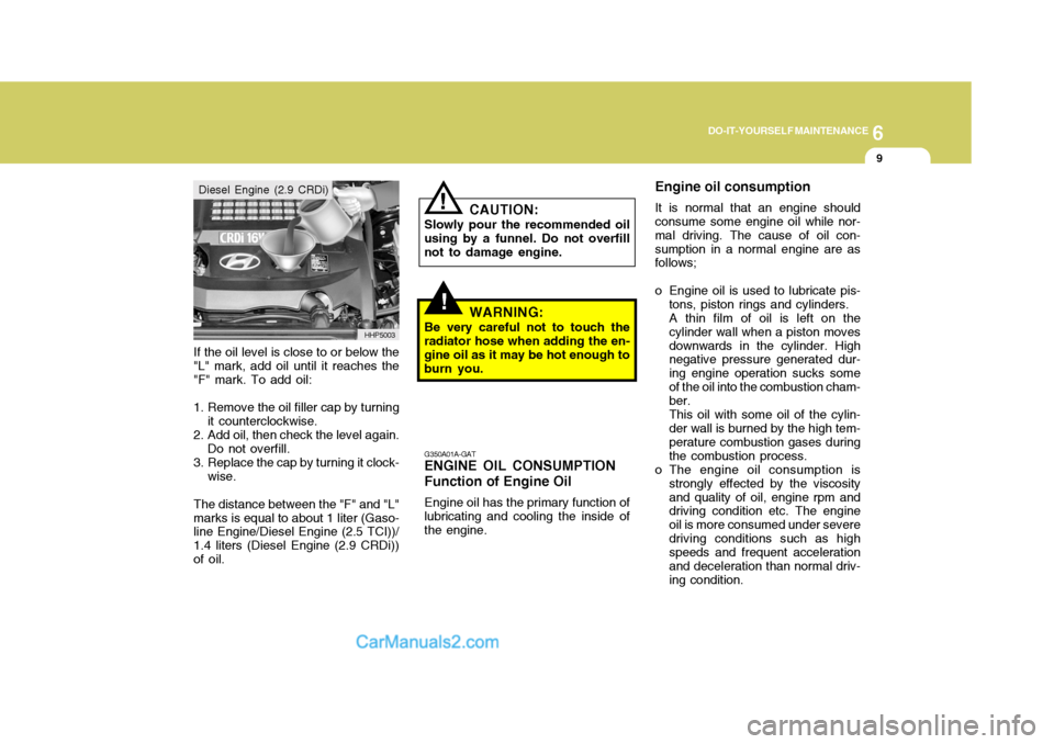 Hyundai Terracan 2006 Owners Manual 6
DO-IT-YOURSELF MAINTENANCE
9
If the oil level is close to or below the "L" mark, add oil until it reaches the "F" mark. To add oil:
1. Remove the oil filler cap by turning it counterclockwise.
2. Ad Hyundai Terracan 2006 Owners Manual 6
DO-IT-YOURSELF MAINTENANCE
9
If the oil level is close to or below the "L" mark, add oil until it reaches the "F" mark. To add oil:
1. Remove the oil filler cap by turning it counterclockwise.
2. Ad