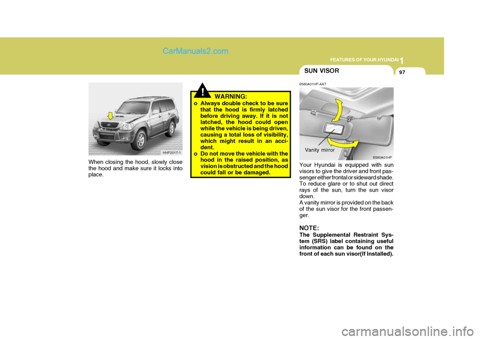 Hyundai Terracan 2005 Owners Manual 1
FEATURES OF YOUR HYUNDAI
97SUN VISOR
!WARNING:
o Always double check to be sure that the hood is firmly latched before driving away. If it is not latched, the hood could open while the vehicle is be Hyundai Terracan 2005 Owners Manual 1
FEATURES OF YOUR HYUNDAI
97SUN VISOR
!WARNING:
o Always double check to be sure that the hood is firmly latched before driving away. If it is not latched, the hood could open while the vehicle is be