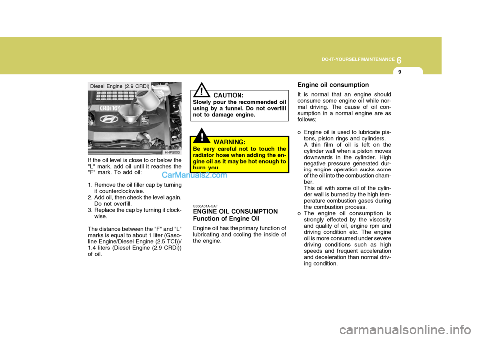Hyundai Terracan 2005 Owners Manual 6
DO-IT-YOURSELF MAINTENANCE
9
If the oil level is close to or below the "L" mark, add oil until it reaches the "F" mark. To add oil:
1. Remove the oil filler cap by turning it counterclockwise.
2. Ad Hyundai Terracan 2005 Owners Manual 6
DO-IT-YOURSELF MAINTENANCE
9
If the oil level is close to or below the "L" mark, add oil until it reaches the "F" mark. To add oil:
1. Remove the oil filler cap by turning it counterclockwise.
2. Ad