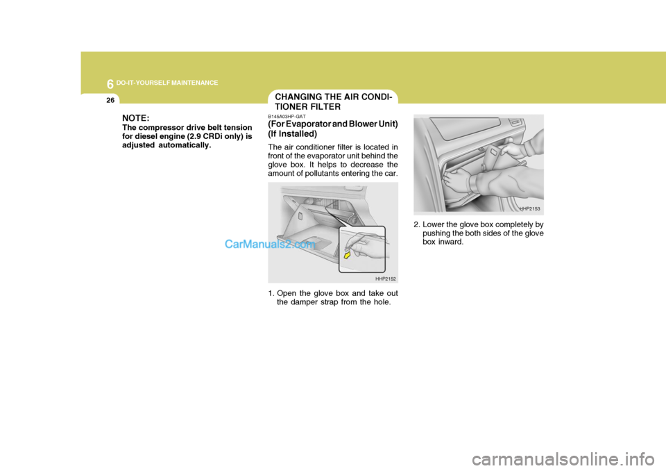 Hyundai Terracan 2005 Owners Manual 6 DO-IT-YOURSELF MAINTENANCE
26CHANGING THE AIR CONDI- TIONER FILTER
B145A03HP-GAT
(For Evaporator and Blower Unit)(If Installed)
The air conditioner filter is located in
front of the evaporator unit Hyundai Terracan 2005 Owners Manual 6 DO-IT-YOURSELF MAINTENANCE
26CHANGING THE AIR CONDI- TIONER FILTER
B145A03HP-GAT
(For Evaporator and Blower Unit)(If Installed)
The air conditioner filter is located in
front of the evaporator unit