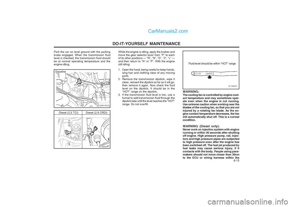 Hyundai Terracan 2004 Owners Manual DO-IT-YOURSELF MAINTENANCE 6-13
G110D03Y
Fluid level should be within "HOT" range
WARNING: The cooling fan is controlled by engine cool-ant temperature and may sometimes oper- ate even when the engin Hyundai Terracan 2004 Owners Manual DO-IT-YOURSELF MAINTENANCE 6-13
G110D03Y
Fluid level should be within "HOT" range
WARNING: The cooling fan is controlled by engine cool-ant temperature and may sometimes oper- ate even when the engin