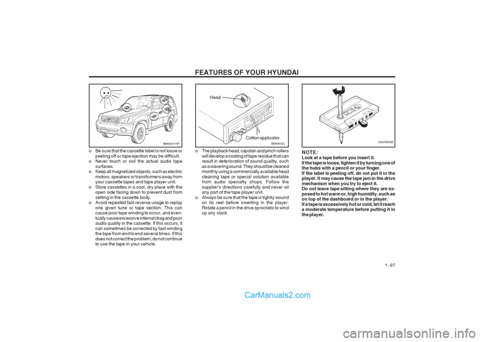 Hyundai Terracan 2003 Owners Manual FEATURES OF YOUR HYUNDAI 1- 97
NOTE: Look at a tape before you insert it. If the tape is loose, tighten it by turning one of the hubs with a pencil or your finger. If the label is peeling off, do not Hyundai Terracan 2003 Owners Manual FEATURES OF YOUR HYUNDAI 1- 97
NOTE: Look at a tape before you insert it. If the tape is loose, tighten it by turning one of the hubs with a pencil or your finger. If the label is peeling off, do not