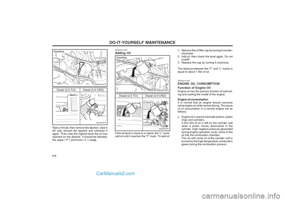 Hyundai Terracan 2003 Owners Manual DO-IT-YOURSELF MAINTENANCE
6-6
G350A01A-GAT ENGINE OIL CONSUMPTION Function of Engine Oil Engine oil has the primary function of lubricat- ing and cooling the inside of the engine. Engine oil consumpt Hyundai Terracan 2003 Owners Manual DO-IT-YOURSELF MAINTENANCE
6-6
G350A01A-GAT ENGINE OIL CONSUMPTION Function of Engine Oil Engine oil has the primary function of lubricat- ing and cooling the inside of the engine. Engine oil consumpt