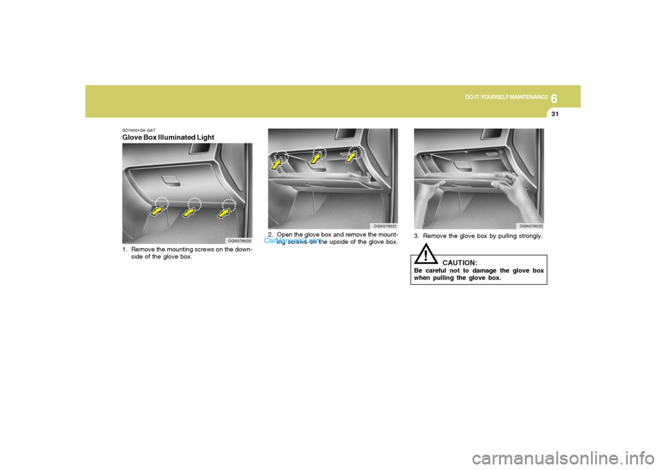 Hyundai Tiburon 2008 Owners Manual 6
DO-IT-YOURSELF MAINTENANCE
31
3. Remove the glove box by pulling strongly.
CAUTION:
Be careful not to damage the glove box
when pulling the glove box.
!
OGK076022
OGK076021
2. Open the glove box and Hyundai Tiburon 2008 Owners Manual 6
DO-IT-YOURSELF MAINTENANCE
31
3. Remove the glove box by pulling strongly.
CAUTION:
Be careful not to damage the glove box
when pulling the glove box.
!
OGK076022
OGK076021
2. Open the glove box and
