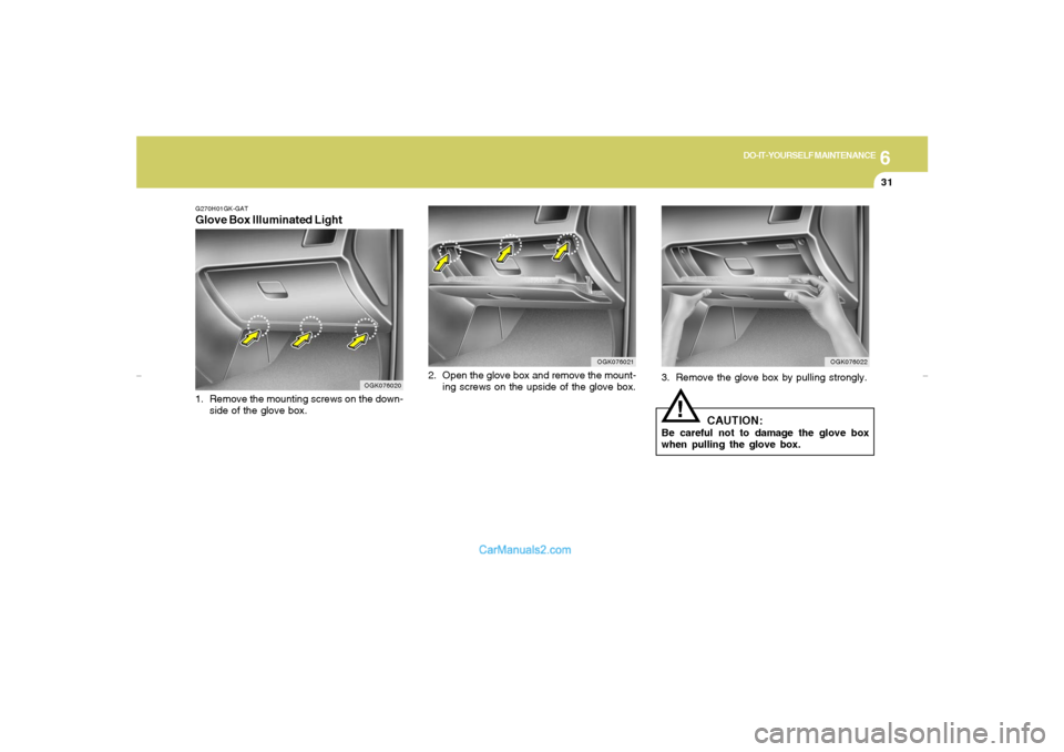 Hyundai Tiburon 2007 Owners Manual 6
DO-IT-YOURSELF MAINTENANCE
31
3. Remove the glove box by pulling strongly.
CAUTION:
Be careful not to damage the glove box
when pulling the glove box.
!
OGK076022
OGK076021
2. Open the glove box and Hyundai Tiburon 2007 Owners Manual 6
DO-IT-YOURSELF MAINTENANCE
31
3. Remove the glove box by pulling strongly.
CAUTION:
Be careful not to damage the glove box
when pulling the glove box.
!
OGK076022
OGK076021
2. Open the glove box and