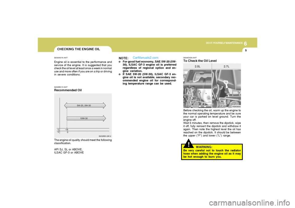 Hyundai Tiburon 2005 Owners Manual 6
DO-IT-YOURSELF MAINTENANCE
5
!
G030C02A-AATTo Check the Oil Level
HGK5004
2.0L 2.7L
Before checking the oil, warm up the engine to
the normal operating temperature and be sure
your car is parked on Hyundai Tiburon 2005 Owners Manual 6
DO-IT-YOURSELF MAINTENANCE
5
!
G030C02A-AATTo Check the Oil Level
HGK5004
2.0L 2.7L
Before checking the oil, warm up the engine to
the normal operating temperature and be sure
your car is parked on