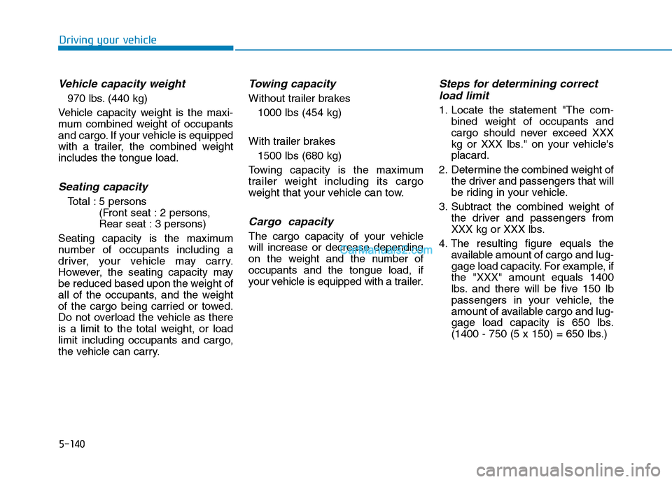 Hyundai Tucson 2019 Owners Manual 5-140
Driving your vehicle
Vehicle capacity weight
970 lbs. (440 kg)
Vehicle capacity weight is the maxi-
mum combined weight of occupants
and cargo. If your vehicle is equipped
with a trailer, the co Hyundai Tucson 2019 Owners Manual 5-140
Driving your vehicle
Vehicle capacity weight
970 lbs. (440 kg)
Vehicle capacity weight is the maxi-
mum combined weight of occupants
and cargo. If your vehicle is equipped
with a trailer, the co