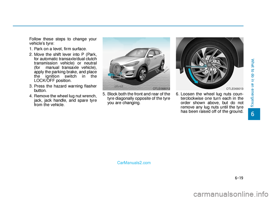 Hyundai Tucson 2019 Owners Manual - RHD (UK, Australia) 6-19
What to do in an emergency
6
Follow these steps to change your
vehicle’s tyre:
1. Park on a level, firm surface.
2. Move the shift lever into P (Park,for automatic transaxle/dual clutch
transmi Hyundai Tucson 2019 Owners Manual - RHD (UK, Australia) 6-19
What to do in an emergency
6
Follow these steps to change your
vehicle’s tyre:
1. Park on a level, firm surface.
2. Move the shift lever into P (Park,for automatic transaxle/dual clutch
transmi