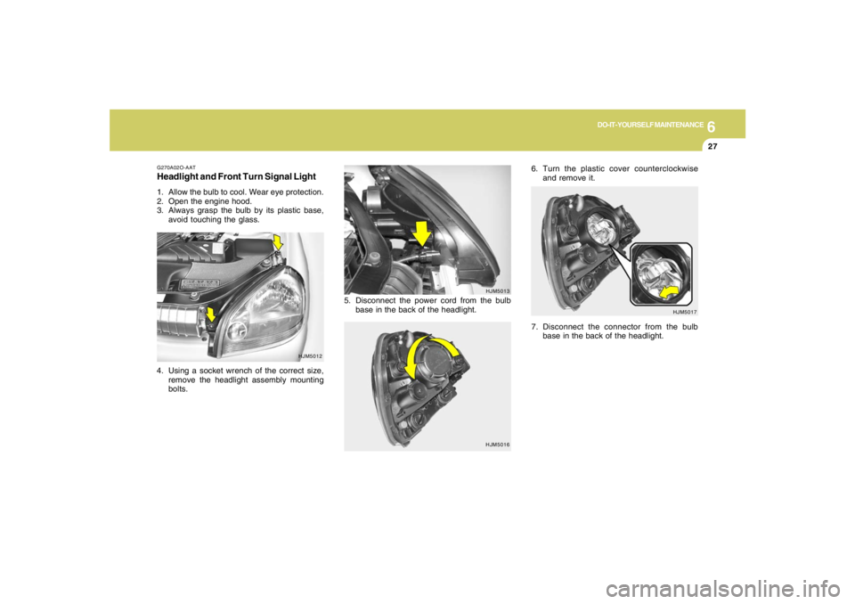 HYUNDAI TUCSON 2005  Owners Manual 6
DO-IT-YOURSELF MAINTENANCE
27
HJM5016HJM5013
HJM5017 G270A02O-AAT
Headlight and Front Turn Signal Light1. Allow the bulb to cool. Wear eye protection.
2. Open the engine hood.
3. Always grasp the bu