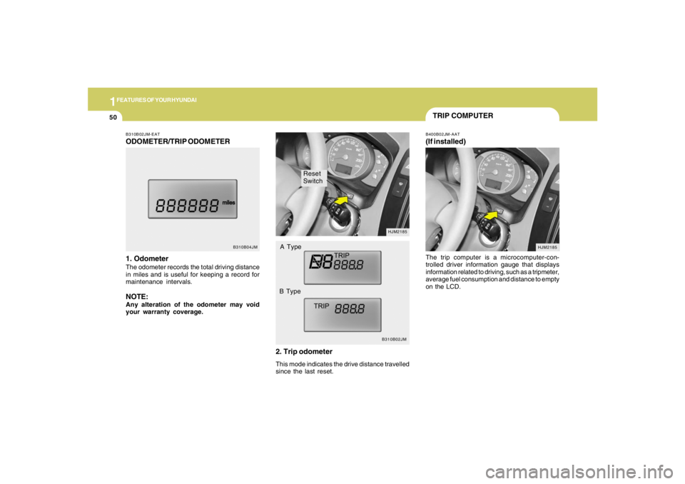 HYUNDAI TUCSON 2005 Repair Manual 1FEATURES OF YOUR HYUNDAI50
Reset
Switch
B310B02JMHJM2185
A Type
B Type
B310B02JM-EATODOMETER/TRIP ODOMETER
1. OdometerThe odometer records the total driving distance
in miles and is useful for keepin HYUNDAI TUCSON 2005 Repair Manual 1FEATURES OF YOUR HYUNDAI50
Reset
Switch
B310B02JMHJM2185
A Type
B Type
B310B02JM-EATODOMETER/TRIP ODOMETER
1. OdometerThe odometer records the total driving distance
in miles and is useful for keepin
