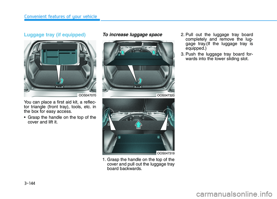 HYUNDAI KONA 2021 Owners Manual 3-144
Convenient features of your vehicle
Luggage tray (if equipped)
You can place a first aid kit, a reflec-
tor triangle (front tray), tools, etc. in
the box for easy access.
Grasp the handle on th HYUNDAI KONA 2021 Owners Manual 3-144
Convenient features of your vehicle
Luggage tray (if equipped)
You can place a first aid kit, a reflec-
tor triangle (front tray), tools, etc. in
the box for easy access.
Grasp the handle on th