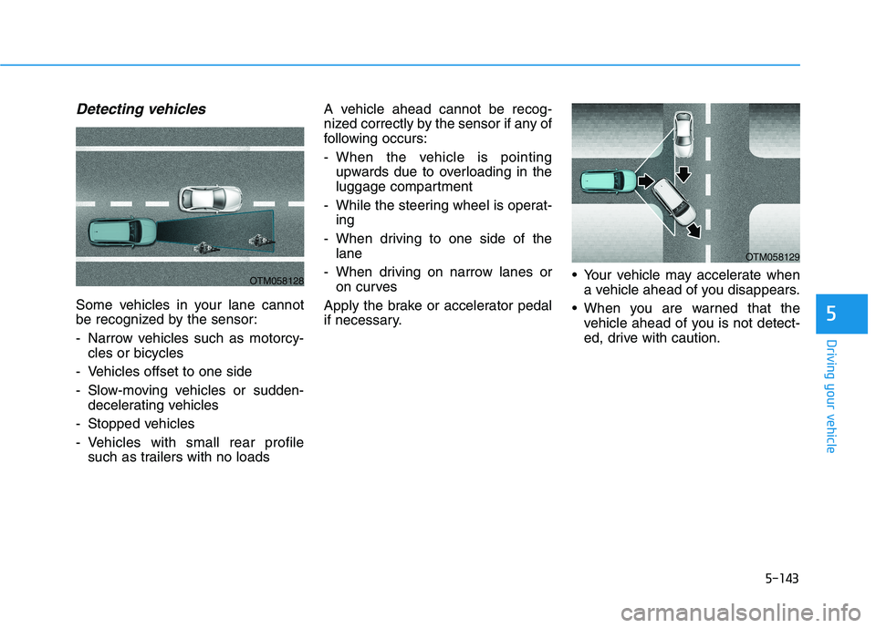 HYUNDAI PALISADE 2021  Owners Manual 5-143
Driving your vehicle
5
Detecting vehicles
Some vehicles in your lane cannot
be recognized by the sensor:
- Narrow vehicles such as motorcy-
cles or bicycles
- Vehicles offset to one side
- Slow-