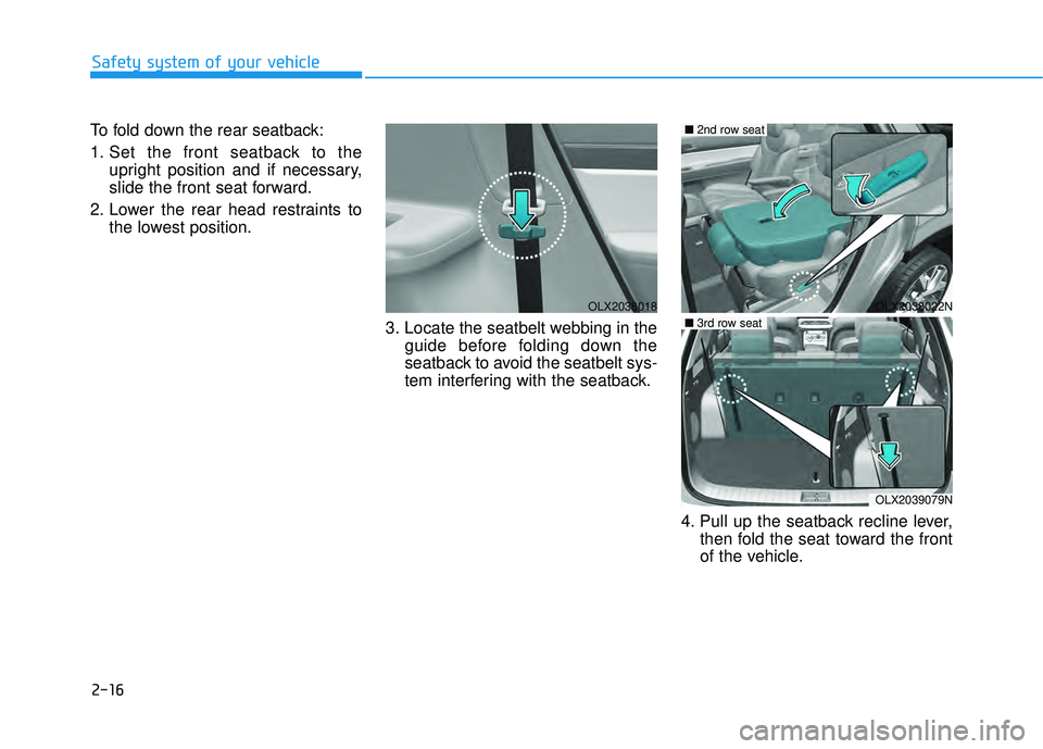 HYUNDAI PALISADE 2022 Owners Guide 2-16
Safety system of your vehicle
To fold down the rear seatback:
1. Set the front seatback to the upright position and if necessary,
slide the front seat forward.
2. Lower the rear head restraints t HYUNDAI PALISADE 2022 Owners Guide 2-16
Safety system of your vehicle
To fold down the rear seatback:
1. Set the front seatback to the upright position and if necessary,
slide the front seat forward.
2. Lower the rear head restraints t