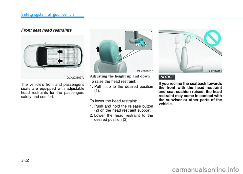 HYUNDAI PALISADE 2022 Owners Guide 2-22
Safety system of your vehicle
Front seat head restraints
The vehicles front and passengers
seats are equipped with adjustable
head restraints for the passengers
safety and comfort.
Adjusting th HYUNDAI PALISADE 2022 Owners Guide 2-22
Safety system of your vehicle
Front seat head restraints
The vehicles front and passengers
seats are equipped with adjustable
head restraints for the passengers
safety and comfort.
Adjusting th