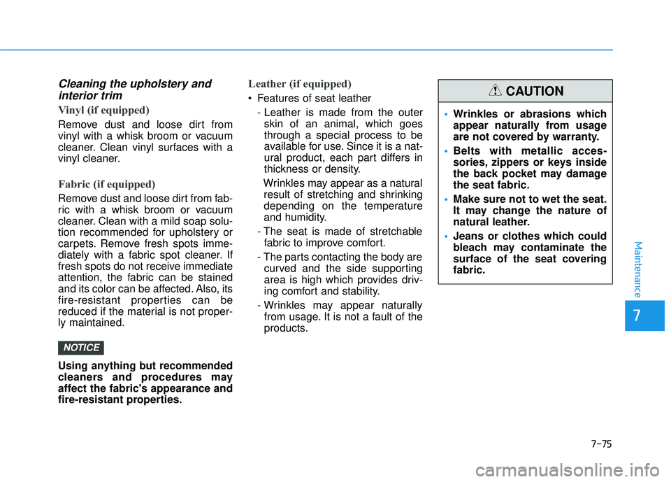 HYUNDAI PALISADE 2022 Owners Manual 7-75
7
Maintenance
Cleaning the upholstery andinterior trim
Vinyl (if equipped)
Remove dust and loose dirt from
vinyl with a whisk broom or vacuum
cleaner. Clean vinyl surfaces with a
vinyl cleaner.
HYUNDAI PALISADE 2022 Owners Manual 7-75
7
Maintenance
Cleaning the upholstery andinterior trim
Vinyl (if equipped)
Remove dust and loose dirt from
vinyl with a whisk broom or vacuum
cleaner. Clean vinyl surfaces with a
vinyl cleaner.
