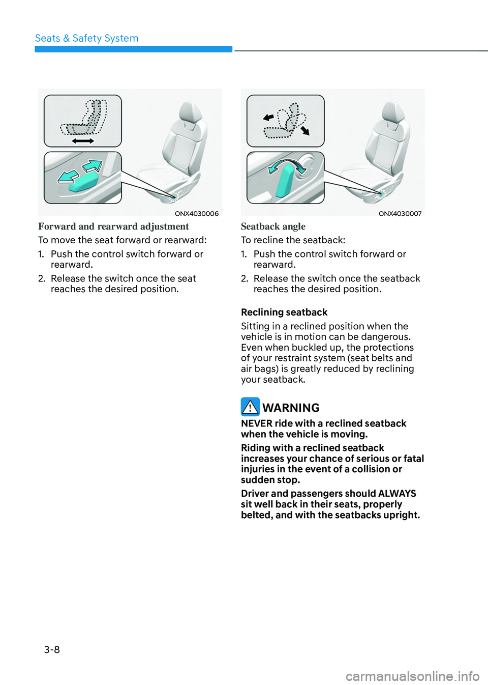 HYUNDAI TUCSON 2022 Owners Guide Seats & Safety System
3-8
ONX4030006
Forward and rearward adjustment
To move the seat forward or rearward:
1. Push the control switch forward or
rearward.
2. Release the switch once the seat
reaches HYUNDAI TUCSON 2022 Owners Guide Seats & Safety System
3-8
ONX4030006
Forward and rearward adjustment
To move the seat forward or rearward:
1. Push the control switch forward or
rearward.
2. Release the switch once the seat
reaches