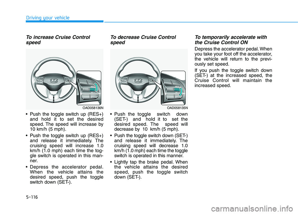 HYUNDAI ELANTRA SPORT 2019 Owners Manual 5-116
Driving your vehicle
To increase Cruise Controlspeed
Push the toggle switch up (RES+) and hold it to set the desired
speed. The speed will increase by10 km/h (5 mph).
Push the toggle switch HYUNDAI ELANTRA SPORT 2019 Owners Manual 5-116
Driving your vehicle
To increase Cruise Controlspeed
Push the toggle switch up (RES+) and hold it to set the desired
speed. The speed will increase by10 km/h (5 mph).
Push the toggle switch