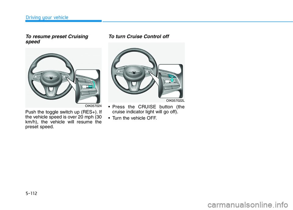 HYUNDAI GENESIS G70 2021 Owners Manual 5-112
Driving your vehicle
To resume preset Cruising
speed
Push the toggle switch up (RES+). If
the vehicle speed is over 20 mph (30
km/h), the vehicle will resume the
preset speed.
To turn Cruise Co HYUNDAI GENESIS G70 2021 Owners Manual 5-112
Driving your vehicle
To resume preset Cruising
speed
Push the toggle switch up (RES+). If
the vehicle speed is over 20 mph (30
km/h), the vehicle will resume the
preset speed.
To turn Cruise Co