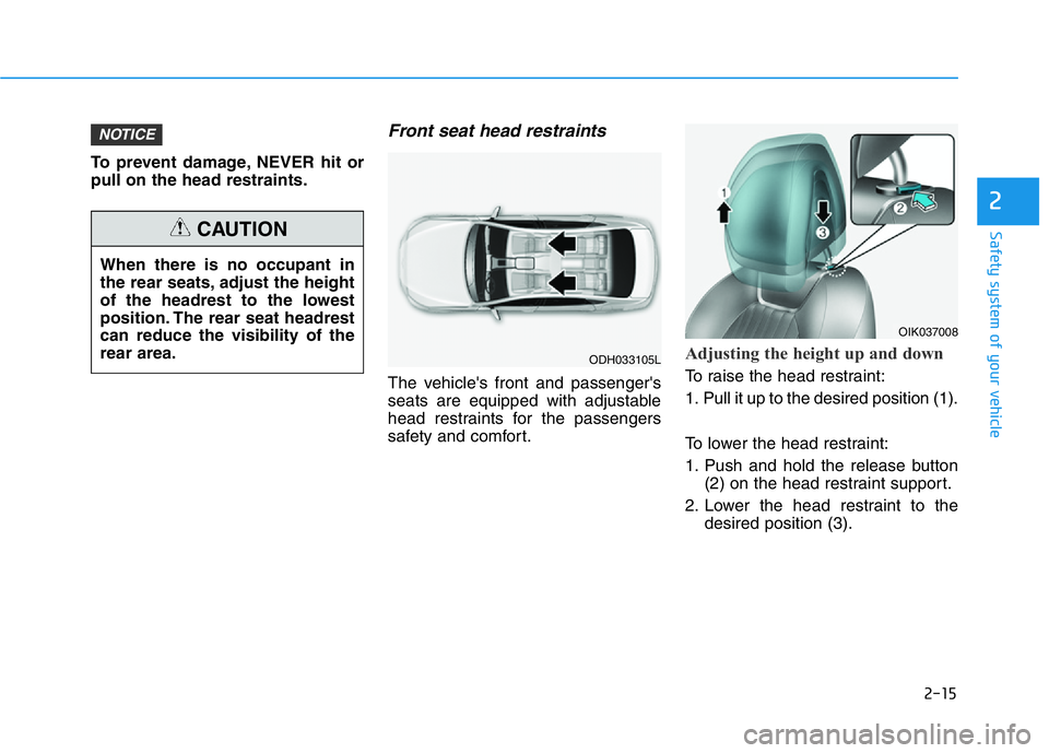 HYUNDAI GENESIS G70 2018 Owners Guide 2-15
Safety system of your vehicle
2
To prevent damage, NEVER hit or
pull on the head restraints.
Front seat head restraints
The vehicle's front and passenger's
seats are equipped with adjusta HYUNDAI GENESIS G70 2018 Owners Guide 2-15
Safety system of your vehicle
2
To prevent damage, NEVER hit or
pull on the head restraints.
Front seat head restraints
The vehicle's front and passenger's
seats are equipped with adjusta