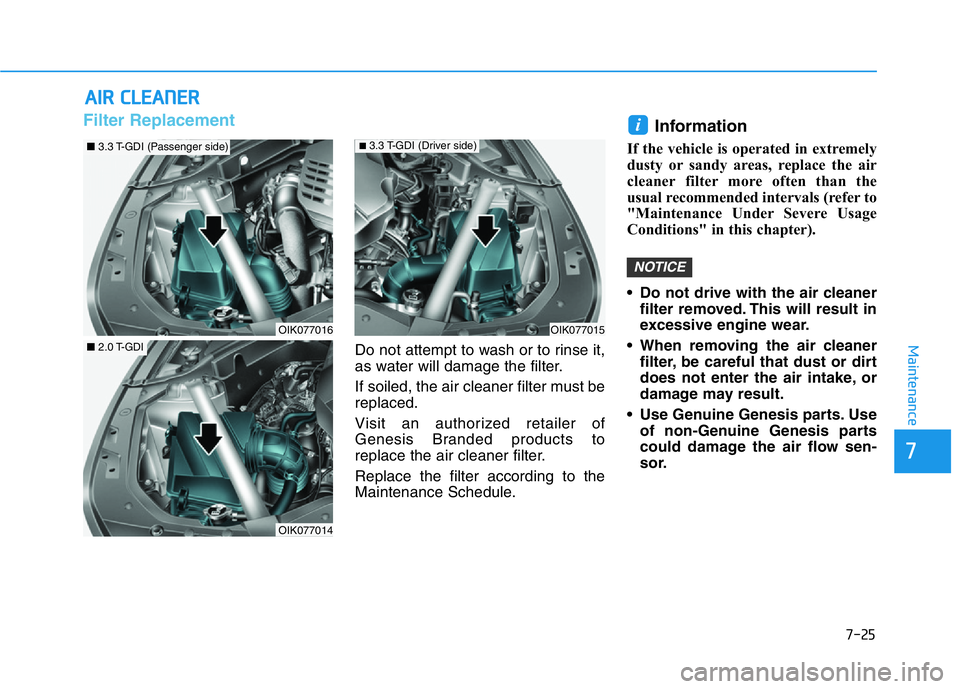 HYUNDAI GENESIS G70 2018 Owners Manual 7-25
7
Maintenance
AIR CLEANER
Filter Replacement
Do not attempt to wash or to rinse it,
as water will damage the filter.
If soiled, the air cleaner filter must be
replaced.
Visit an authorized reta HYUNDAI GENESIS G70 2018 Owners Manual 7-25
7
Maintenance
AIR CLEANER
Filter Replacement
Do not attempt to wash or to rinse it,
as water will damage the filter.
If soiled, the air cleaner filter must be
replaced.
Visit an authorized reta