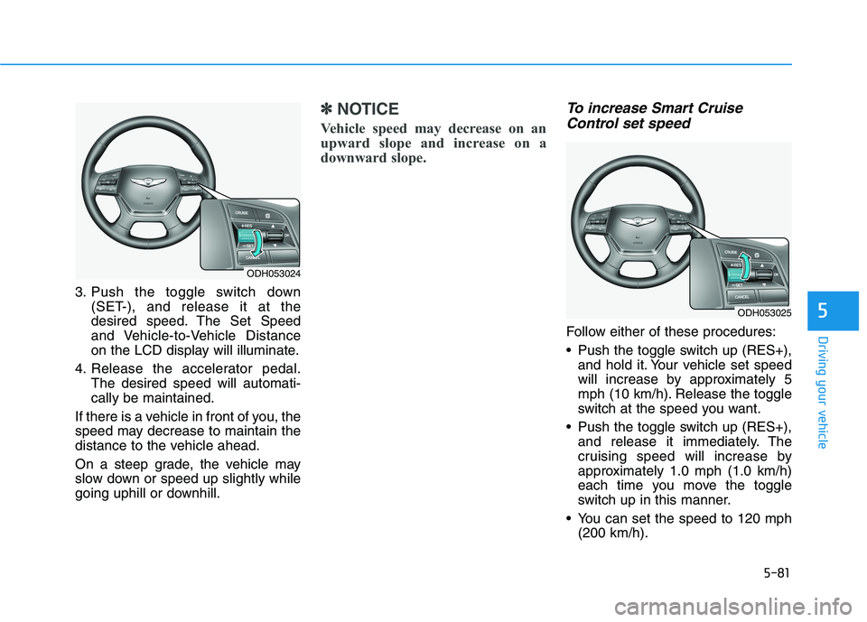 HYUNDAI GENESIS G80 2016 Owners Manual 5-81
Driving your vehicle
5
3. Push the toggle switch down
(SET-), and release it at the
desired speed. The Set Speed
and Vehicle-to-Vehicle Distance
on the LCD display will illuminate.
4. Release the HYUNDAI GENESIS G80 2016 Owners Manual 5-81
Driving your vehicle
5
3. Push the toggle switch down
(SET-), and release it at the
desired speed. The Set Speed
and Vehicle-to-Vehicle Distance
on the LCD display will illuminate.
4. Release the