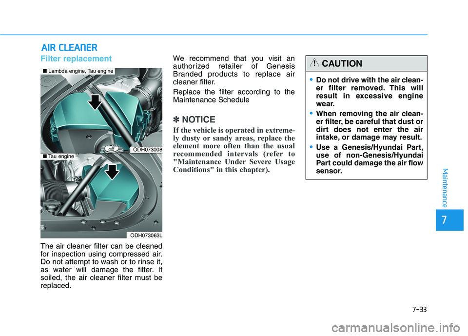 HYUNDAI GENESIS G80 2016 Owners Manual 7-33
7
Maintenance
A AI
IR
R
C
CL
LE
EA
AN
NE
ER
R
Filter replacement
The air cleaner filter can be cleaned
for inspection using compressed air.
Do not attempt to wash or to rinse it,
as water HYUNDAI GENESIS G80 2016 Owners Manual 7-33
7
Maintenance
A AI
IR
R
C
CL
LE
EA
AN
NE
ER
R
Filter replacement
The air cleaner filter can be cleaned
for inspection using compressed air.
Do not attempt to wash or to rinse it,
as water