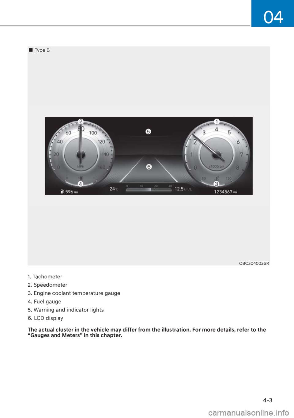 HYUNDAI I20 2023 Owners Manual 4-3
04
1. Tachometer
2. Speedometer
3. Engine coolant temperature gauge
4. Fuel gauge
5. Warning and indicator lights
6. LCD display
The actual cluster in the vehicle may differ from the illustration HYUNDAI I20 2023 Owners Manual 4-3
04
1. Tachometer
2. Speedometer
3. Engine coolant temperature gauge
4. Fuel gauge
5. Warning and indicator lights
6. LCD display
The actual cluster in the vehicle may differ from the illustration