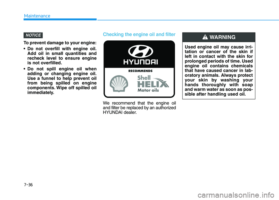 HYUNDAI I30 2021 Owners Manual 7-36
Maintenance
To prevent damage to your engine:
Do not overfill with engine oil. Add oil in small quantities and
recheck level to ensure engine
is not overfilled.
Do not spill engine oil when add HYUNDAI I30 2021 Owners Manual 7-36
Maintenance
To prevent damage to your engine:
Do not overfill with engine oil. Add oil in small quantities and
recheck level to ensure engine
is not overfilled.
Do not spill engine oil when add