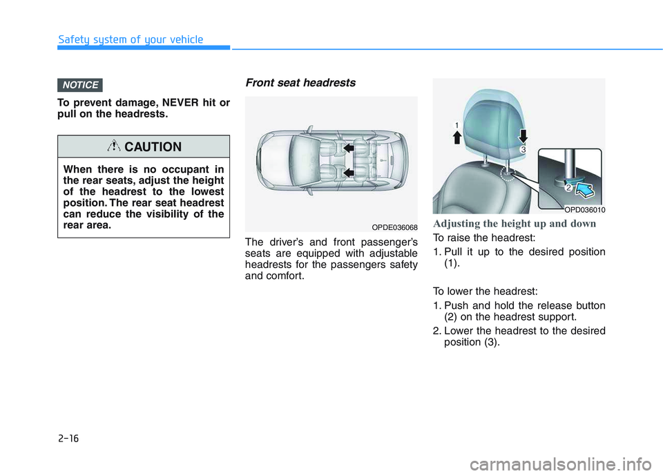 HYUNDAI I30 2020 Owners Guide 2-16
Safety system of your vehicle
To prevent damage, NEVER hit or
pull on the headrests.
Front seat headrests
The driver’s and front passenger’s
seats are equipped with adjustable
headrests for HYUNDAI I30 2020 Owners Guide 2-16
Safety system of your vehicle
To prevent damage, NEVER hit or
pull on the headrests.
Front seat headrests
The driver’s and front passenger’s
seats are equipped with adjustable
headrests for