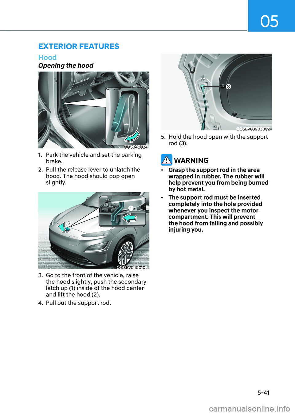 HYUNDAI KONA EV 2023 Owners Manual 05
5-41
Hood
Opening the hood
OOS040024
1. Park the vehicle and set the parking brake.
2. Pull the release lever to unlatch the hood. The hood should pop open
slightly.
OOSEV040010L
3. Go to th HYUNDAI KONA EV 2023 Owners Manual 05
5-41
Hood
Opening the hood
OOS040024
1. Park the vehicle and set the parking brake.
2. Pull the release lever to unlatch the hood. The hood should pop open
slightly.
OOSEV040010L
3. Go to th