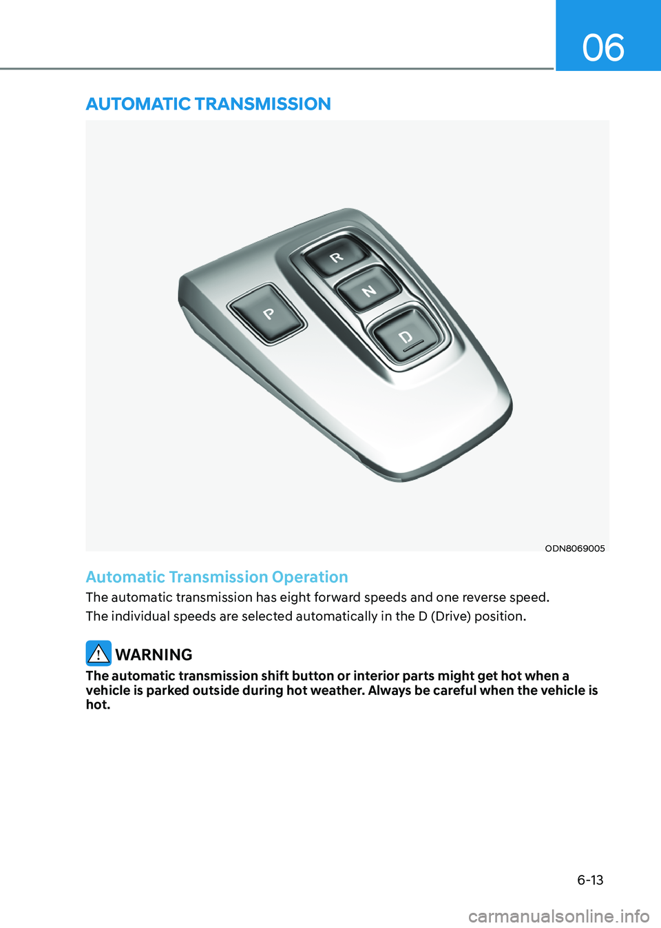 HYUNDAI SONATA 2023 Owners Manual 6-13
06
ODN8069005
Automatic Transmission Operation
The automatic transmission has eight forward speeds and one reverse speed.
The individual speeds are selected automatically in the D (Drive) posit HYUNDAI SONATA 2023 Owners Manual 6-13
06
ODN8069005
Automatic Transmission Operation
The automatic transmission has eight forward speeds and one reverse speed.
The individual speeds are selected automatically in the D (Drive) posit