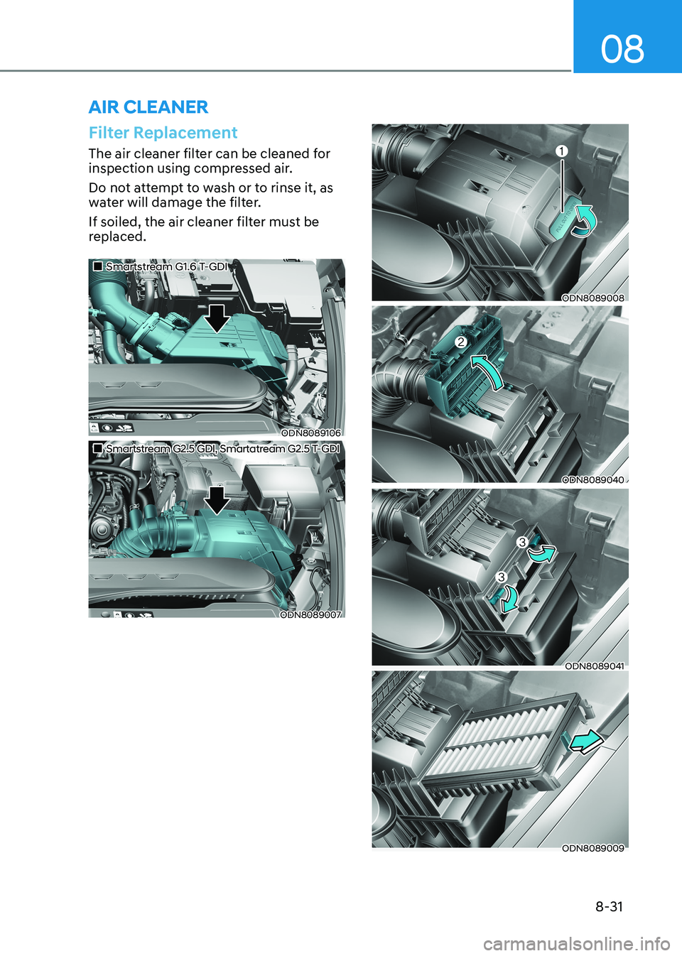 HYUNDAI SONATA 2023 Owners Manual 08
8-31
Filter Replacement
The air cleaner filter can be cleaned for
inspection using compressed air.
Do not attempt to wash or to rinse it, as
water will damage the filter.
If soiled, the air c HYUNDAI SONATA 2023 Owners Manual 08
8-31
Filter Replacement
The air cleaner filter can be cleaned for
inspection using compressed air.
Do not attempt to wash or to rinse it, as
water will damage the filter.
If soiled, the air c