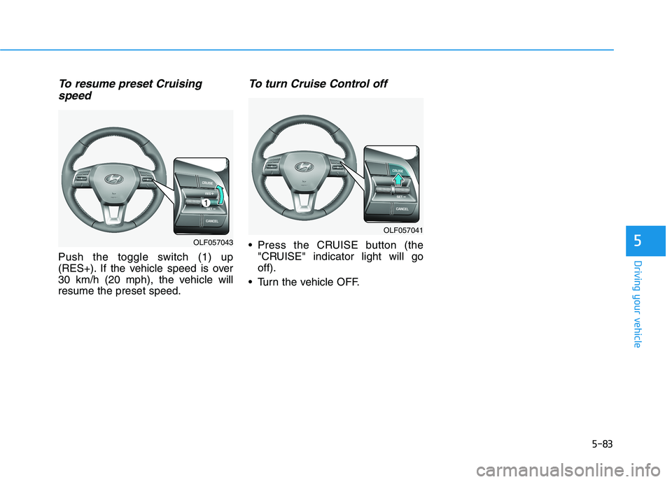 HYUNDAI SONATA HYBRID 2019 Owners Manual 5-83
Driving your vehicle
5
To resume preset Cruisingspeed
Push the toggle switch (1) up
(RES+). If the vehicle speed is over
30 km/h (20 mph), the vehicle willresume the preset speed.
To turn Cruis HYUNDAI SONATA HYBRID 2019 Owners Manual 5-83
Driving your vehicle
5
To resume preset Cruisingspeed
Push the toggle switch (1) up
(RES+). If the vehicle speed is over
30 km/h (20 mph), the vehicle willresume the preset speed.
To turn Cruis