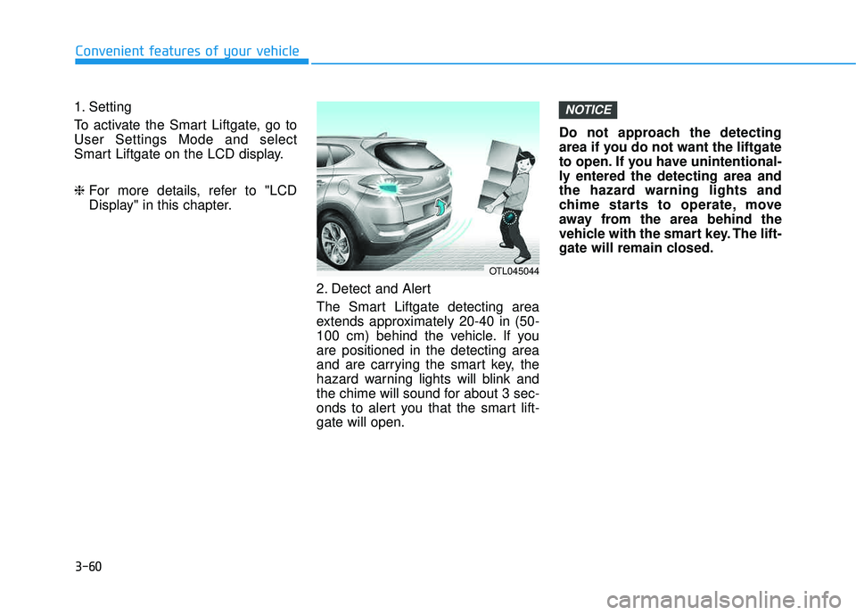 HYUNDAI TUCSON LIMITED 2017 Owners Manual 3-60
1. Setting
To activate the Smart Liftgate, go to User Settings Mode and select
Smart Liftgate on the LCD display. ❈For more details, refer to "LCD
Display" in this chapter.
2. Detect and Aler HYUNDAI TUCSON LIMITED 2017 Owners Manual 3-60
1. Setting
To activate the Smart Liftgate, go to User Settings Mode and select
Smart Liftgate on the LCD display. ❈For more details, refer to "LCD
Display" in this chapter.
2. Detect and Aler