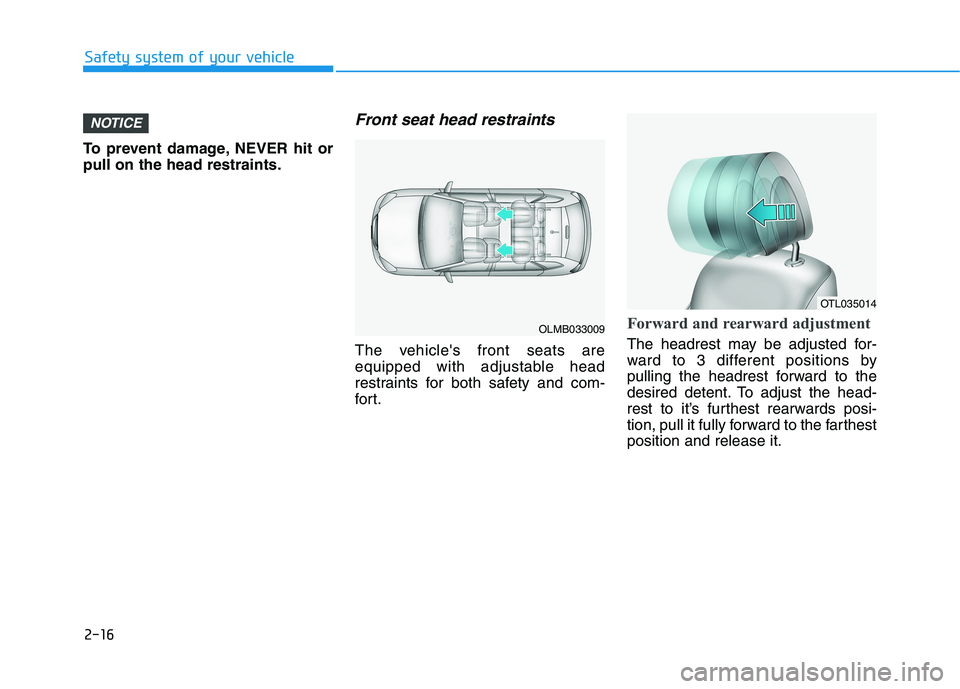 HYUNDAI TUCSON 2021 Owners Guide 2-16
Safety system of your vehicle
To prevent damage, NEVER hit or
pull on the head restraints.
Front seat head restraints
The vehicles front seats are
equipped with adjustable head
restraints for bo HYUNDAI TUCSON 2021 Owners Guide 2-16
Safety system of your vehicle
To prevent damage, NEVER hit or
pull on the head restraints.
Front seat head restraints
The vehicles front seats are
equipped with adjustable head
restraints for bo