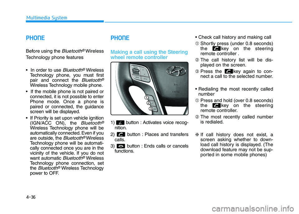 HYUNDAI TUCSON 2014 Owners Manual 4-36
Multimedia System
PPHH OO NNEE
Before using the Bluetooth®Wireless
Technology phone features
Bluetooth®Wireless
Technology phone, you must first pair and connect the
Bluetooth®
Wireless Te HYUNDAI TUCSON 2014 Owners Manual 4-36
Multimedia System
PPHH OO NNEE
Before using the Bluetooth®Wireless
Technology phone features
Bluetooth®Wireless
Technology phone, you must first pair and connect the
Bluetooth®
Wireless Te