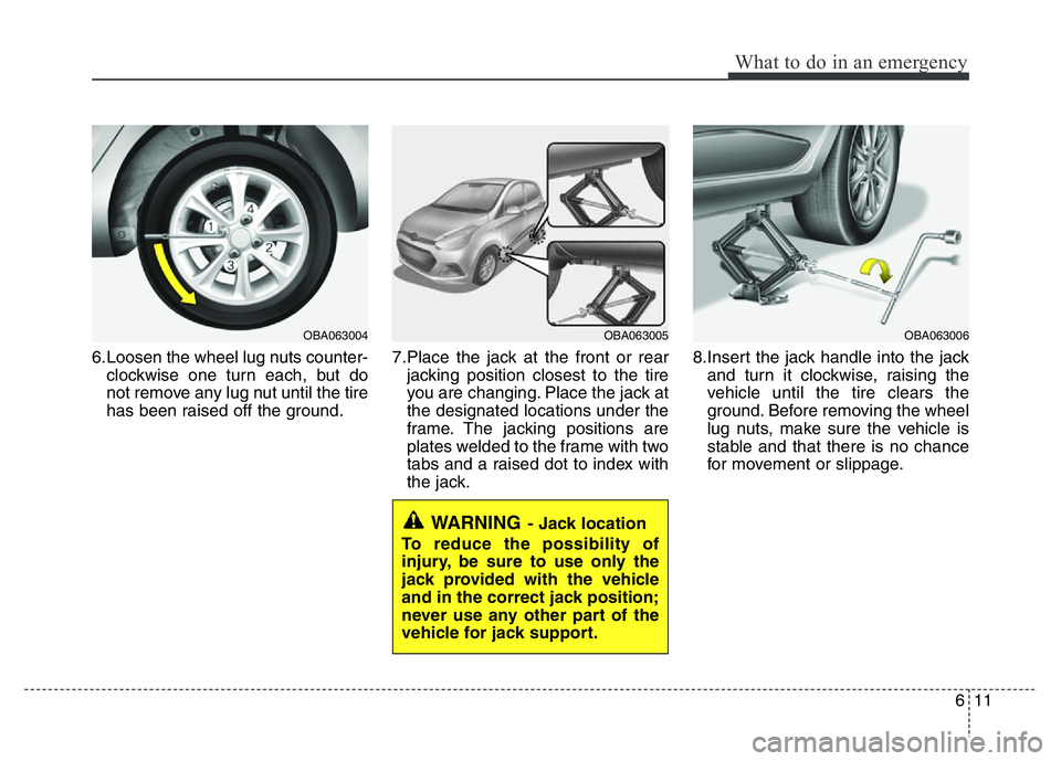 HYUNDAI I10 2017 Owners Manual 611
What to do in an emergency
6.Loosen the wheel lug nuts counter-
clockwise one turn each, but do
not remove any lug nut until the tire
has been raised off the ground.7.Place the jack at the front o HYUNDAI I10 2017 Owners Manual 611
What to do in an emergency
6.Loosen the wheel lug nuts counter-
clockwise one turn each, but do
not remove any lug nut until the tire
has been raised off the ground.7.Place the jack at the front o