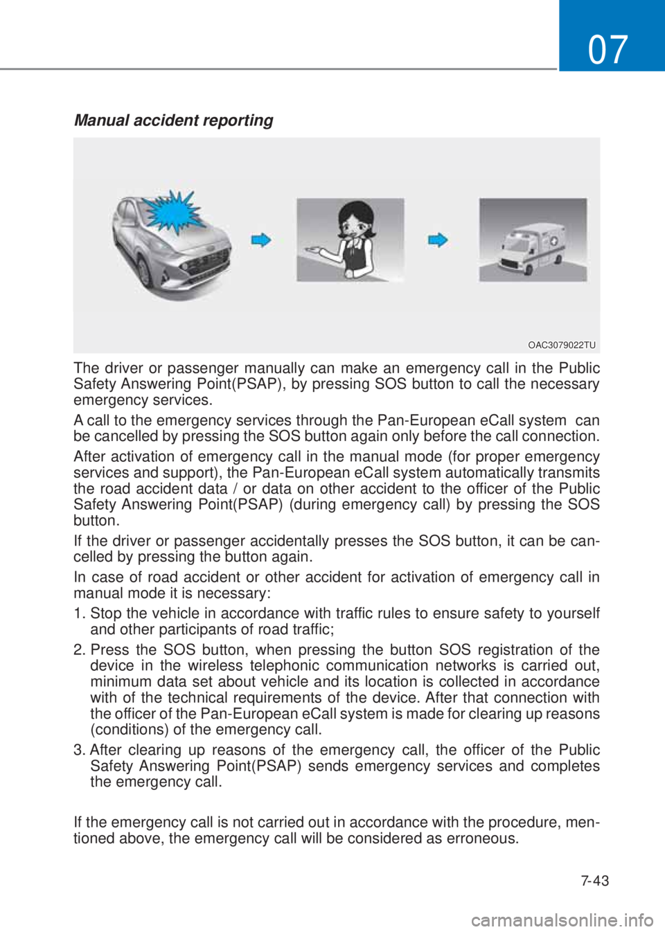 HYUNDAI I10 2020  Owners Manual 7-43
07
Manual accident reporting
The driver or passenger manually can make an emergency call in the Public 
Safety Answering Point(PSAP), by pressing SOS button to call the necessary 
emergency servi