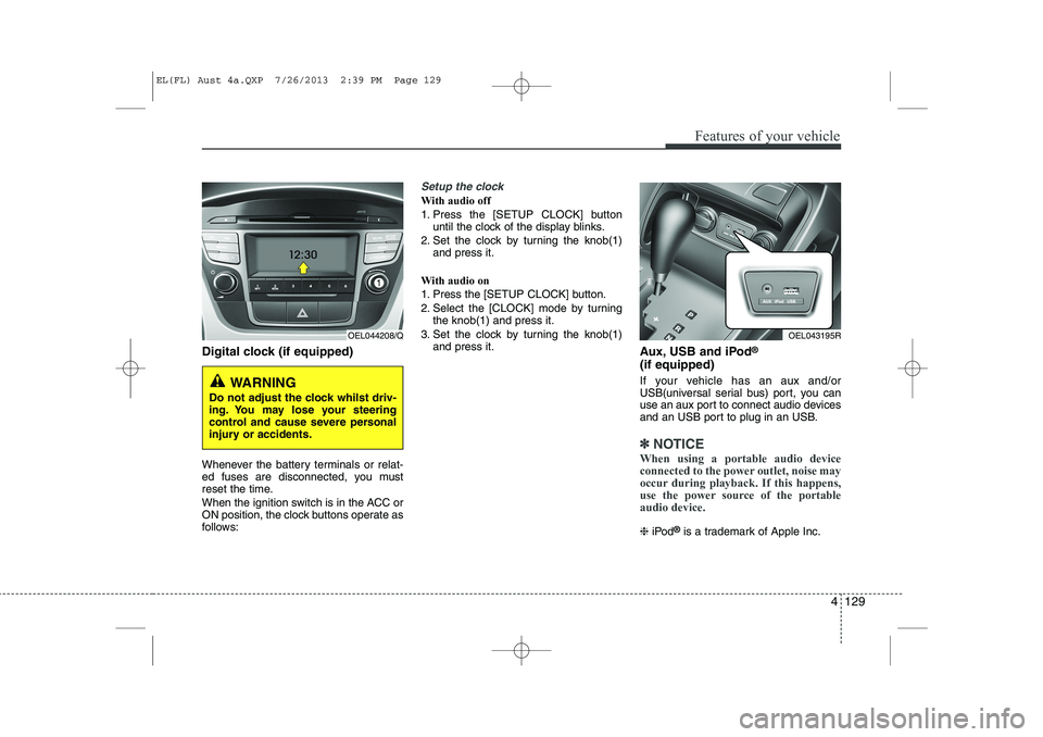 HYUNDAI IX35 2014 Owners Manual 4 129
Features of your vehicle
Digital clock (if equipped)
Whenever the battery terminals or relat-
ed fuses are disconnected, you must
reset the time.
When the ignition switch is in the ACC or
ON HYUNDAI IX35 2014 Owners Manual 4 129
Features of your vehicle
Digital clock (if equipped)
Whenever the battery terminals or relat-
ed fuses are disconnected, you must
reset the time.
When the ignition switch is in the ACC or
ON